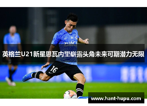 英格兰U21新星恩瓦内里崭露头角未来可期潜力无限 英格兰U21新星恩瓦内里崭露头角未来可期潜力无限