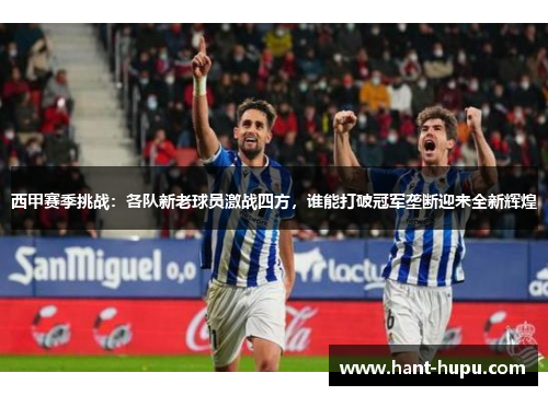 西甲赛季挑战：各队新老球员激战四方，谁能打破冠军垄断迎来全新辉煌