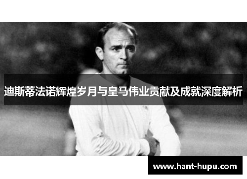 迪斯蒂法诺辉煌岁月与皇马伟业贡献及成就深度解析 迪斯蒂法诺辉煌岁月与皇马伟业贡献及成就深度解析