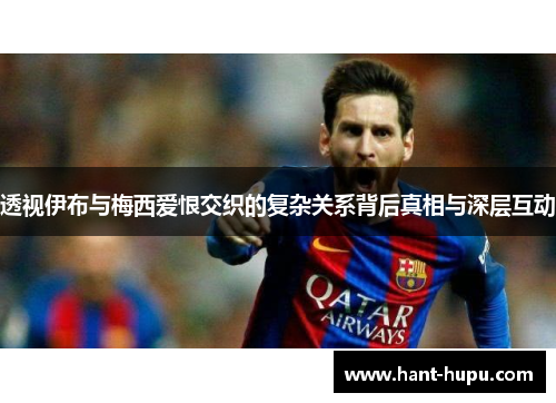 透视伊布与梅西爱恨交织的复杂关系背后真相与深层互动