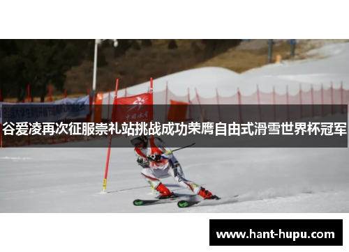 谷爱凌再次征服崇礼站挑战成功荣膺自由式滑雪世界杯冠军