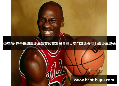 迈克尔·乔丹推动青少年体育教育发展并成立专门基金会助力青少年成长