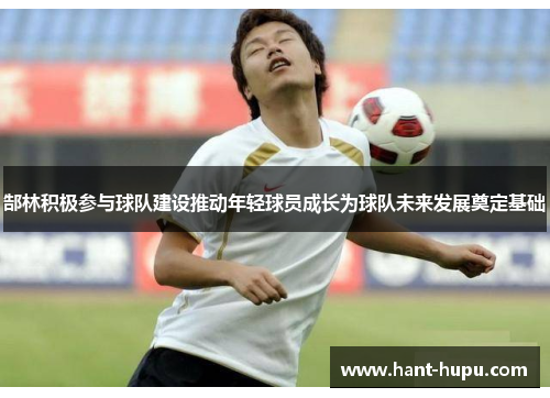 郜林积极参与球队建设推动年轻球员成长为球队未来发展奠定基础