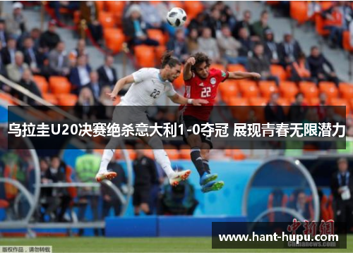 乌拉圭U20决赛绝杀意大利1-0夺冠 展现青春无限潜力