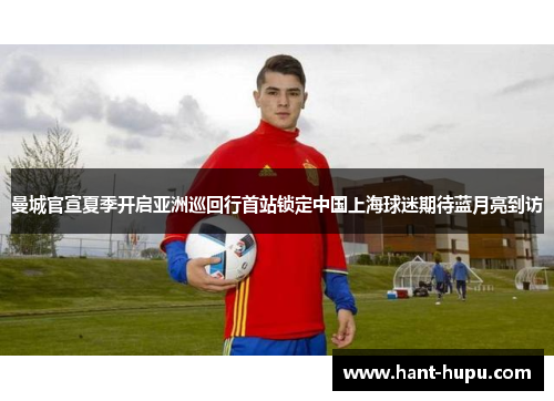 曼城官宣夏季开启亚洲巡回行首站锁定中国上海球迷期待蓝月亮到访