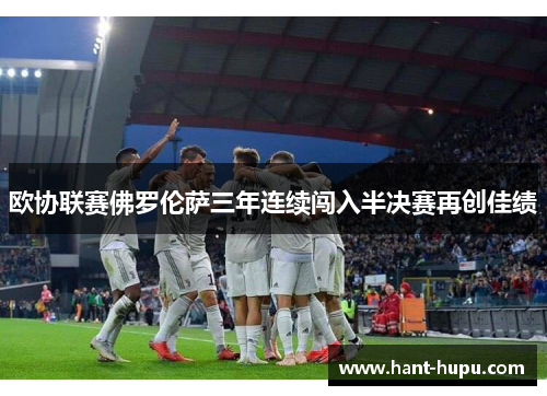 欧协联赛佛罗伦萨三年连续闯入半决赛再创佳绩 欧协联赛佛罗伦萨三年连续闯入半决赛再创佳绩