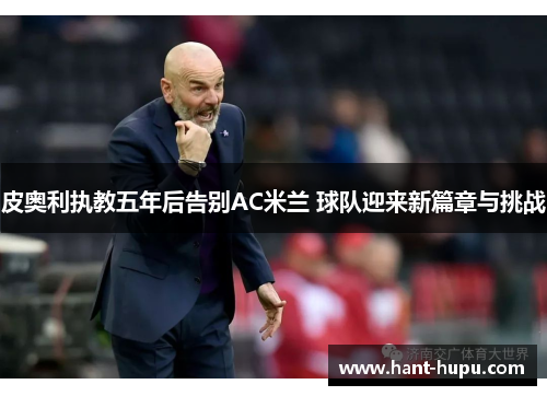 皮奥利执教五年后告别AC米兰 球队迎来新篇章与挑战 皮奥利执教五年后告别AC米兰 球队迎来新篇章与挑战